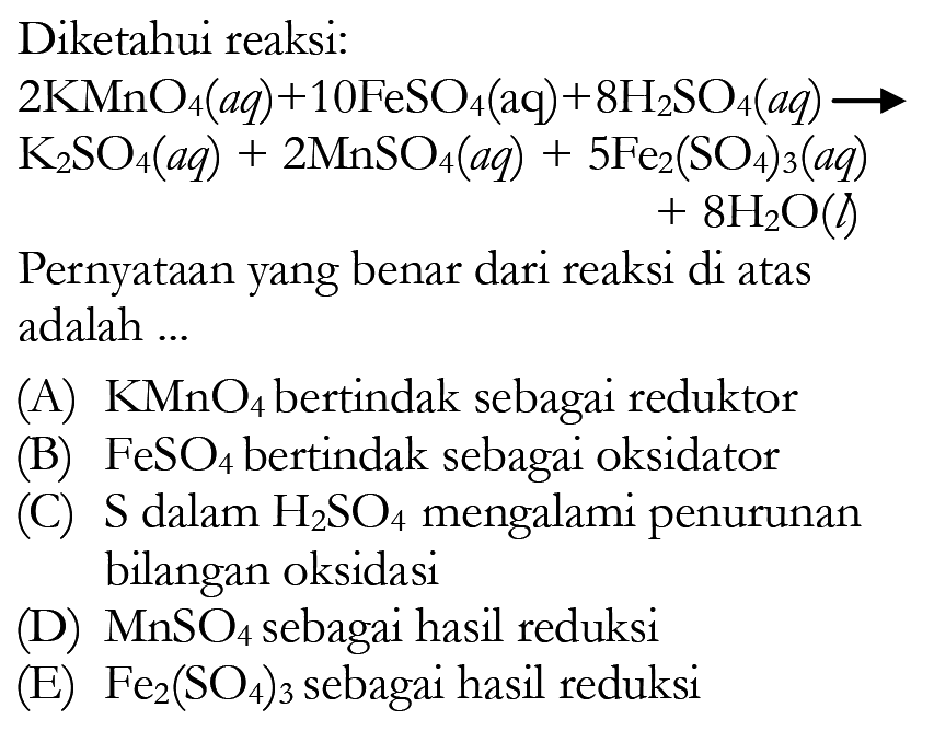 Diketahui reaksi: 2KMnO4(aq)+10FeSO4(aq) +8 H2SO4(aq) -> K2SO4(aq)+2MnSO4(aq)+5Fe2(SO4)3(aq) +8H2O(l) Pernyataan yang benar dari reaksi di atas adalah ...(A) KMnO4 bertindak sebagai reduktor (B) FeSO4 bertindak sebagai oksidator (c) S dalam H2SO4 mengalami penurunan bilangan oksidasi (D) MnSO4 sebagai hasil reduksi (E) Fe2(SO4)3 sebagai hasil reduksi 