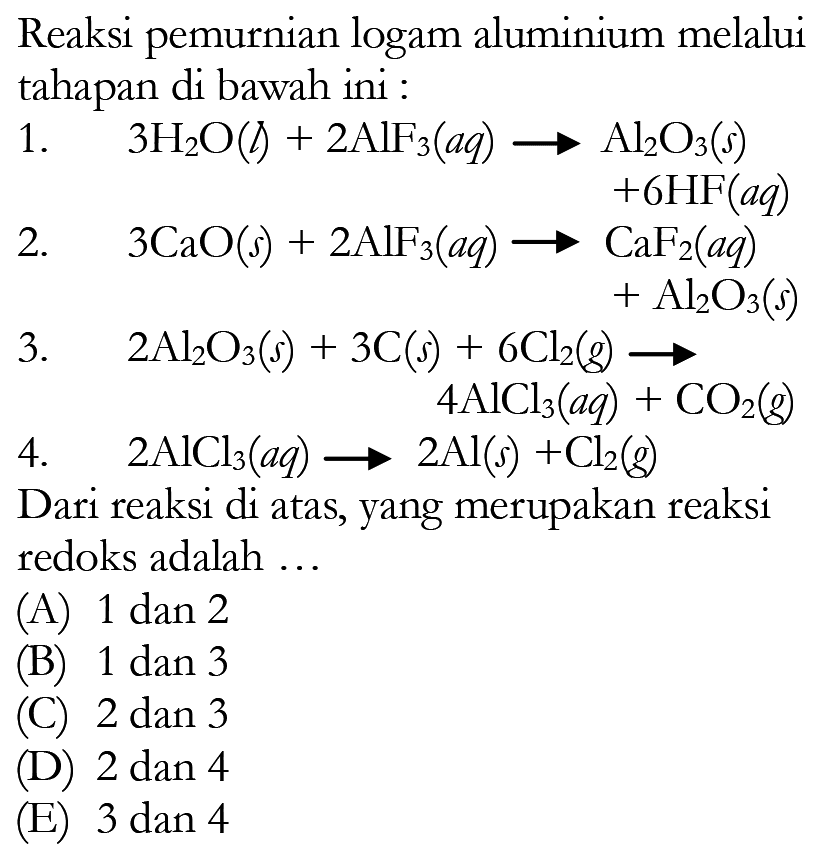 Reaksi pemurnian logam aluminium melalui tahapan di bawah ini : 1. 3H2O (l) + 2AlF3 (aq) -> Al2O3 (s) + 6HF (aq) 2  3CaO (s) + 2AlF3 (aq) -> CaF2 (aq) + Al2O3 (s)3. 2Al2O3 (s) + 3C (s) + 6Cl2 (g) -> 4AlCl3 (aq) + CO2 (g) 4. 2AlCl3 (aq) -> 2Al (s) + Cl2 (g) Dari reaksi di atas, yang merupakan reaksi redoks adalah ...