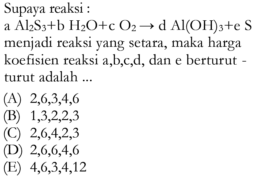 Supaya reaksi :
a  Al2S3+bH2O+cO2->dAl(OH)3+eS  menjadi reaksi yang setara, maka harga koefisien reaksi a,b,c,d, dan e berturut turut adalah ...
