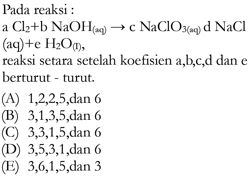 Pada reaksi: a Cl/2+b NaOH/(aq) -> c NaClO3(aq) d NaCl  (aq)  +e H2 O/(l) , reaksi setara setelah koefisien a,b,c,d dan e berturut - turut.(A)  1,2,2,5 , dan 6(B)  3,1,3,5 , dan 6(C)  3,3,1,5 , dan 6(D)  3,5,3,1 , dan 6(E)  3,6,1,5 , dan 3