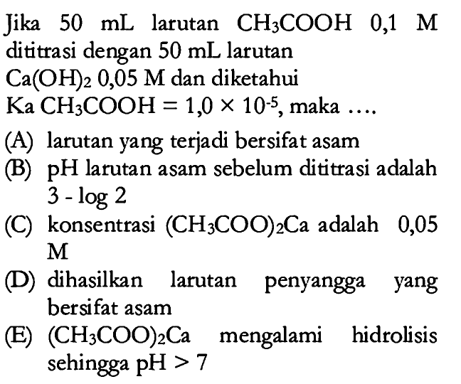 Jika 50 mL larutan CH3COOH 0,1 M dititrasi dengan 50 mL larutan Ca(OH)2 0,05 M dan diketahui Ka CH3COOH=1,0 x 10^(-5), maka ....(A) larutan yang terjadi bersifat asam (B) pH larutan asam sebelum dititrasi adalah 3-log 2 (C) konsentrasi (CH3COO)2Ca adalah 0,05 M (D) dihasilkan larutan penyangga yang bersifat asam (E) (CH3COO)2Ca mengalami hidrolisis sehingga pH>7 