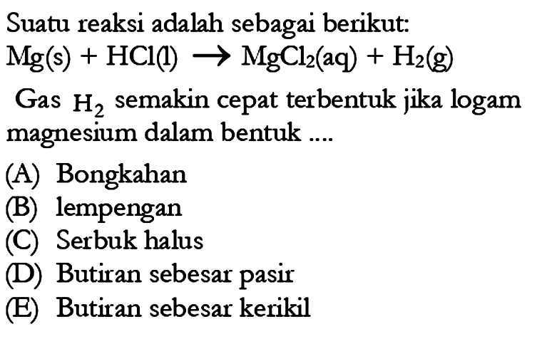 Suatu reaksi adalah sebagai berikut: Mg(s) + HCl(l) -> MgCl2(aq) + H2(g) Gas H2 semakin cepat terbentuk jika logam magnesium dalam bentuk ... (A) Bongkahan 
(B) lempengan 
(C) Serbuk halus 
(D) Butiran sebesar pasir 
(E) Butiran sebesar kerikil 