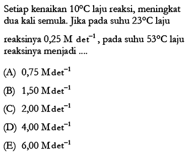 Setiap kenaikan 10 C laju reaksi, meningkat dua kali semula. Jika pada suhu 23 C laju reaksinya 0,25 M det^(-1), pada suhu  53 C  laju reaksinya menjadi ....