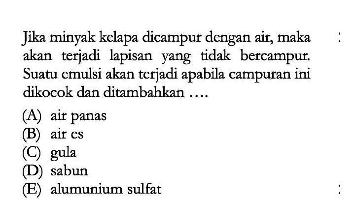 Jika minyak kelapa dicampur dengan air, maka akan terjadi lapisan yang tidak bercampur. Suatu emulsi akan terjadi apabila campuran ini dikocok dan ditambahkan .... (A) air panas (B) air es (C) gula (D) sabun (E) alumunium sulfat