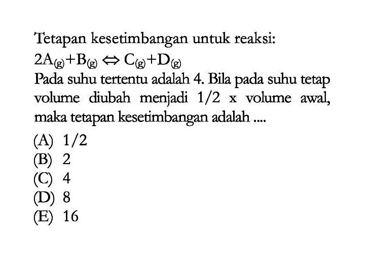 Tetapan kesetimbangan untuk reaksi: 2 A (g) + B (g) <=> C (g) + D (g) Pada suhu tertentu adalah 4. Bila pada suhu tetap volume diubah menjadi 1/2 x volume awal, maka tetapan kesetimbangan adalah....