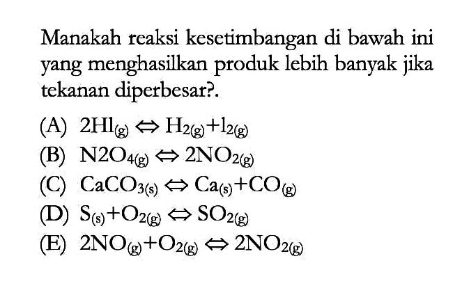 Manakah reaksi kesetimbangan di bawah ini yang menghasilkan produk lebih banyak jika tekanan diperbesar?.(A)  2Hl(g)<=>H2(g)+l2(g) (B)  N2O4(g)<=>2NO2(g) (C)  CaCO3(s)<=>Ca(s)+CO(g) (D)  S(s)+O2(g)<=>SO2(g) (E)  2NO(g)+O2(g)<=>2NO2(g) 