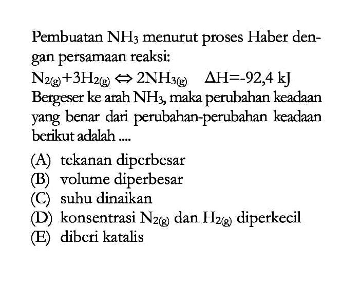 Pembuatan NH3 menurut proses Haber dengan persamaan reaksi: N2(g)+3 H2(g) <=> 2 NH3(g) segitiga H=-92,4 kJ Bergeser ke arah NH3, maka perubahan keadaan yang benar dari perubahan-perubahan keadaan berikut adalah....(A) tekanan diperbesar(B) volume diperbesar(C) suhu dinaikan(D) konsentrasi N2(g) dan H2(g) diperkecil(E) diberi katalis 