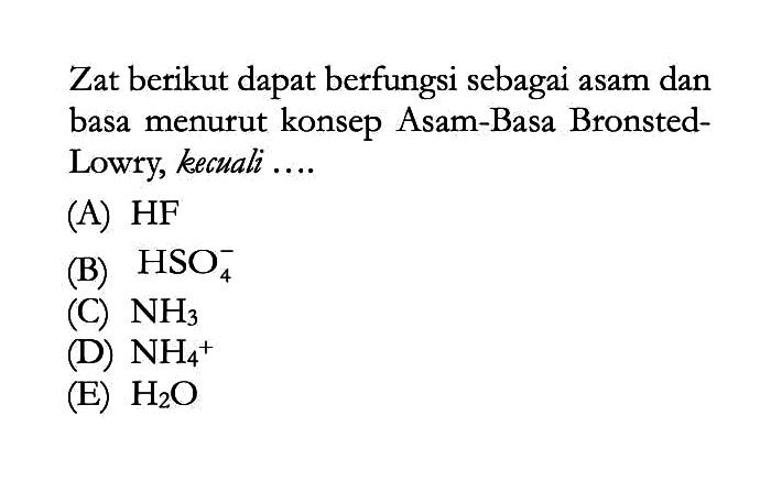 Zat berikut dapat berfungsi sebagai asam dan basa menurut konsep Asam-Basa BronstedLowry, kecuali ....
(A)  HF 
(B)  HSO4^-
(C)  NH3 
(D)  NH4^+ 
(E)  H2O 