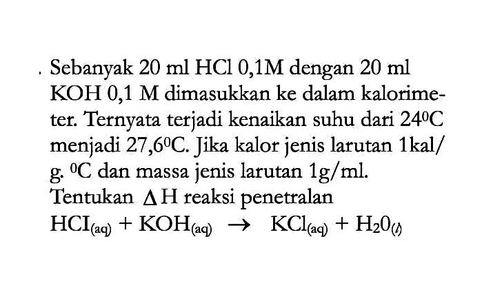 Sebanyak 20 ml HCI 0,1M dengan 20 ml KOH 0,1 M dimasukkan ke dalam kalorimeter. Ternyata terjadi kenaikan suhu dari 24 C menjadi 27,6 C. Jika kalor jenis larutan 1 kal/g C dan massa jenis larutan 1 g/ml. Tentukan delta H reaksi penetralan HCI (aq) +  KOH (aq) -> KCl (aq) + H2O (l)