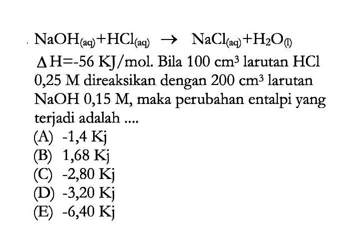 NaOH (aq) + HCl (aq) -> NaCl (aq) + H2O (I) 
delta H= -56 KJ/mol. Bila 100 cm^3 larutan HCl 0,25 M direaksikan dengan 200 cm^3 larutan NaOH 0,15 M, maka perubahan entalpi yang terjadi adalah 
