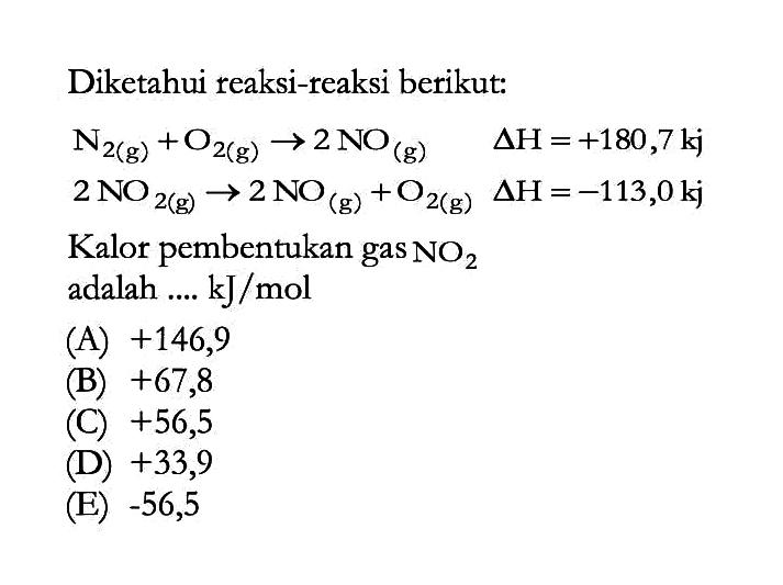 Diketahui reaksi-reaksi berikut: N2(g)+O2(g) -> 2NO(g) delta H=+180,7 kj 2NO2(g) -> 2NO(g)+O2(g) delta H=-113,0 kj Kalor pembentukan gas NO2 adalah .... kJ/mol 