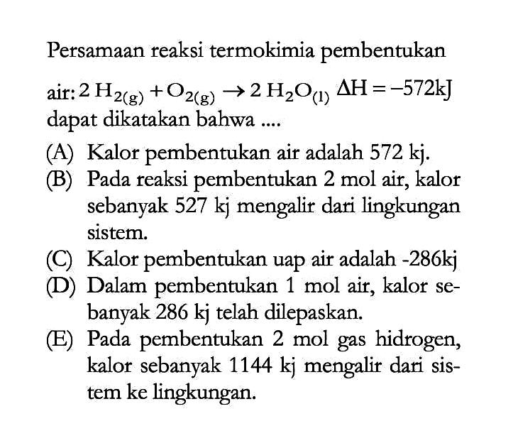 Persamaan reaksi termokimia pembentukan air: 2H2(g) + O2(g) -> 2H2O delta H=-572 kJ dapat dikatakan bahwa .... (A) Kalor pembentukan air adalah 572 kj. (B) Pada reaksi pembentukan 2 mol air, kalor sebanyak 527 kj mengalir dari lingkungan sistem. (C) Kalor pembentukan uap air adalah -286kj (D) Dalam pembentukan 1 mol air, kalor sebanyak 286 kj telah dilepaskan. (E) Pada pembentukan 2 mol gas hidrogen, kalor sebanyak 1144 kj mengalir dari sistem ke lingkungan. 