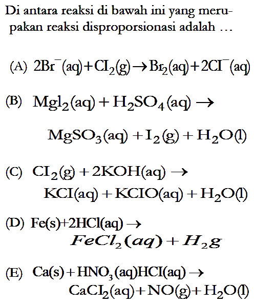 Di antara reaksi di bawah ini yang merupakan reaksi disproporsionasi adalah ...(A)  2 Br^-(aq)+Cl2(g) -> Br2(aq)+2 Cl^- (aq)
(B)  Mgl2(aq)+H2SO4(aq)  -> 
       MgSO3(aq)+I2(g)+H2 O(l)
(C)  CI2(g)+2 KOH(aq) -> 
       KCI(aq)+KCIO(aq)+H2 O(l)
(D)  Fe(s)+2 HCl(aq) -> 
       FeCl2(a q)+H2 g 
(E)  Ca(s)+HNO3  (aq)  HCl(aq) -> 
       CaCl2(aq)+NO(g)+H2 O(l) 