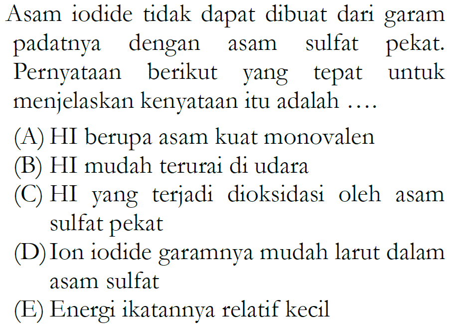 Asam iodide tidak dapat dibuat dari garam padatnya dengan asam sulfat pekat. Pernyataan berikut yang tepat untuk menjelaskan kenyataan itu adalah ....
(A) HI berupa asam kuat monovalen
(B) HI mudah terurai di udara
(C) HI yang terjadi dioksidasi oleh asam sulfat pekat
(D) Ion iodide garamnya mudah larut dalam asam sulfat
(E) Energi ikatannya relatif kecil