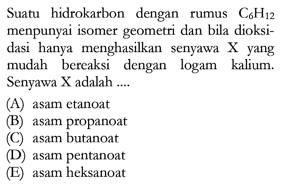 Suatu hidrokarbon dengan rumus C6H12 mempunyai isomer geometri dan bila dioksidasi `hanya menghasilkan senyawa X yang mudah bereaksi dengan logam kalium. Senyawa X adalah (A) asam etanoat (B) asam propanoat (C) asam butanoat (D) asam pentanoat (E) asam heksanoat