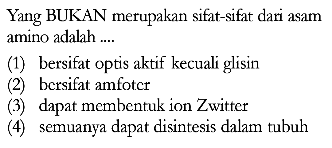 Yang BUKAN merupakan sifat-sifat dari asam amino adalah ....
(1) bersifat optis aktif kecuali glisin
(2) bersifat amfoter
(3) dapat membentuk ion Zwitter
(4) semuanya dapat disintesis dalam tubuh