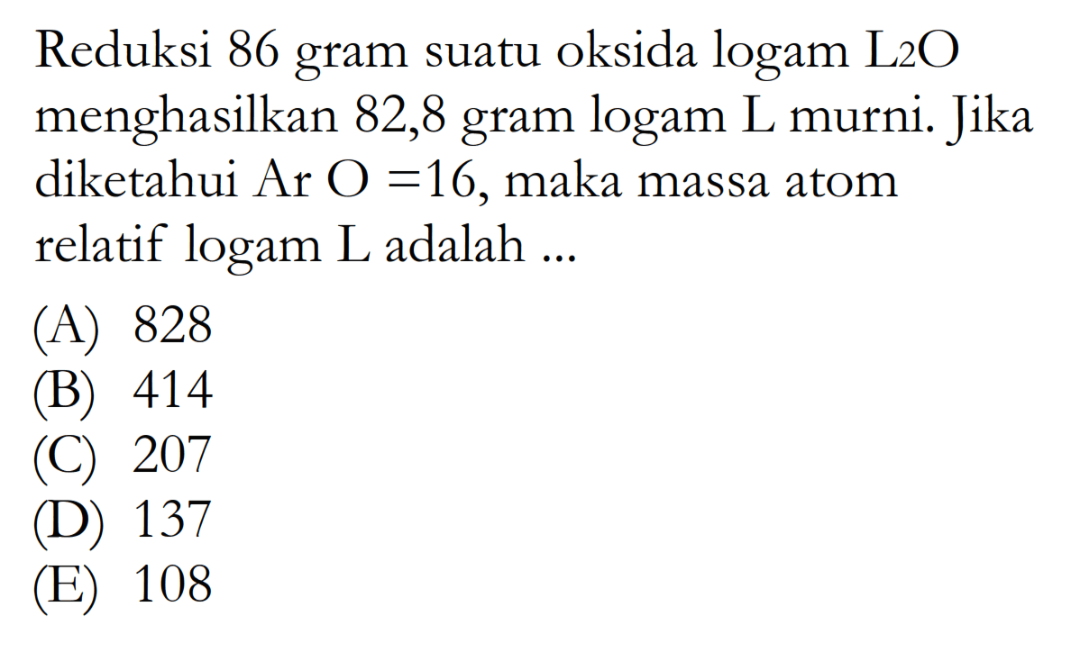 Reduksi 86 gram suatu oksida logam L2O menghasilkan 82,8 gram logam L murni. Jika diketahui Ar O=16, maka massa atom relatif logam L adalah ...