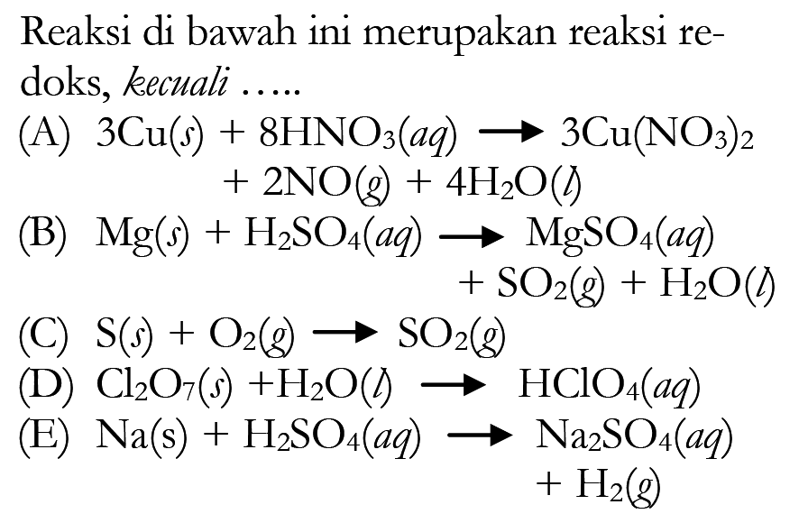 Reaksi di bawah ini merupakan reaksi redoks, kecuali ..... (A) 3Cu(s)+8HNO3(aq)->3Cu(NO3)2+2NO(g)+4H2O(l) (B) Mg(s)+H2SO4(aq)->MgSO4(aq)+SO2(g)+H2O(l) (C) S(s)+O2(g)->SO2(g) (D) Cl2O7(s)+H2O(l)->HClO4(aq) (E) Na(s)+H2SO4(aq)->Na2SO4(aq)+H2(g) 