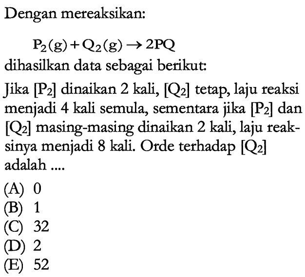 Dengan mereaksikan: P2 (g) + Q2 (g) -> 2PQ dihasilkan data sebagai berikut: Jika [P2] dinaikan 2 kali, [Q2] tetap, laju reaksi menjadi 4 kali semula, sementara jika [P2] dan [Q2] masing-masing dinaikan 2 kali, laju reaksinya menjadi 8 kali. Orde terhadap [Q2] adalah .... 