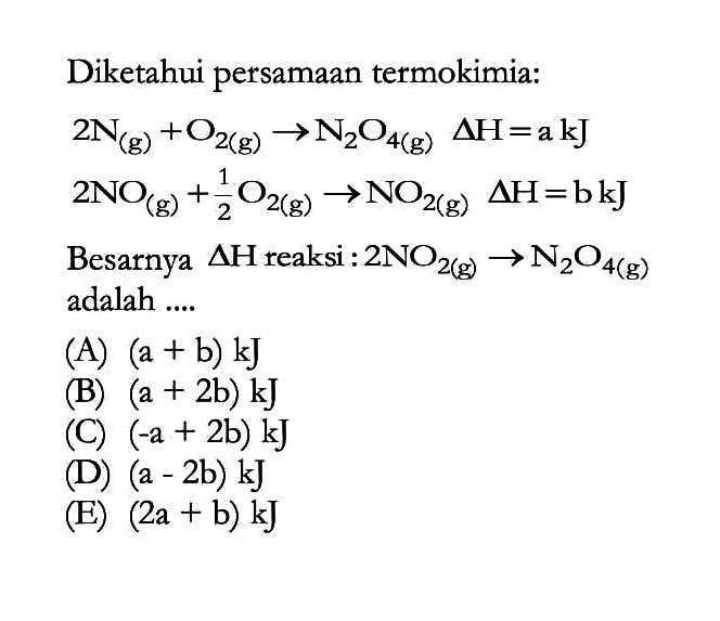 Diketahui persamaan termokimia: 2N (g) + O2 (g) -> N2O4 (g) delta H=akJ 2NO (g) + 1/2 O2 (g) -> NO2 (g) delta H=bkJ Besarnya delta H reaksi :  2NO2 (g) -> N2O4 (g) adalah .... 