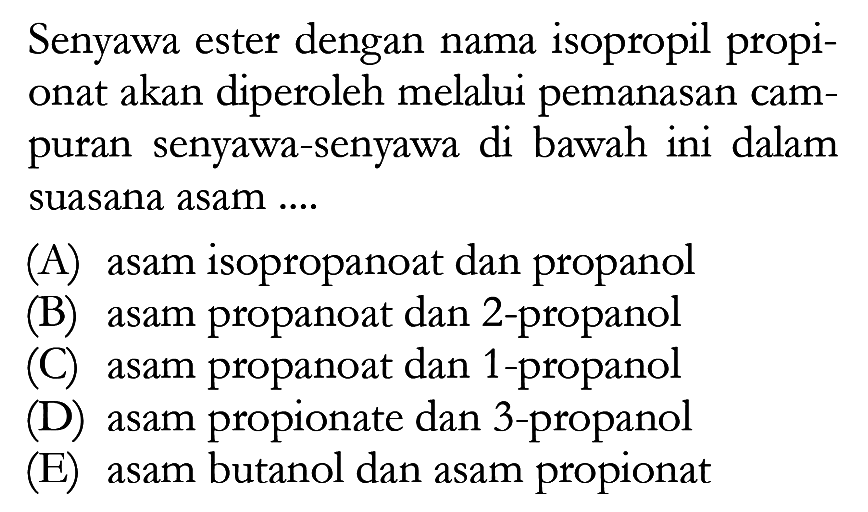 Senyawa ester dengan nama isopropil propionat akan diperoleh melalui pemanasan campuran senyawa-senyawa di bawah ini dalam suasana asam ....
(A) asam isopropanoat dan propanol
(B) asam propanoat dan 2-propanol
(C) asam propanoat dan 1-propanol
(D) asam propionate dan 3 -propanol
(E) asam butanol dan asam propionat