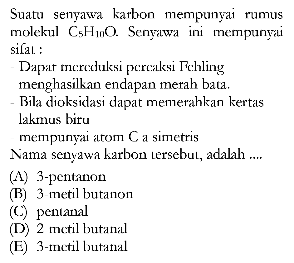 Suatu karbon mempunyai senyawa rumus molekul C5H10O.  Senyawa ini  mempunyai sifat : - Dapat mereduksi pereaksi Fehling menghasilkan endapan merah bata. - Bila dioksidasi dapat memerahkan kertas lakmus biru - mempunyai atom C a simetris Nama senyawa karbon tersebut, adalah ....