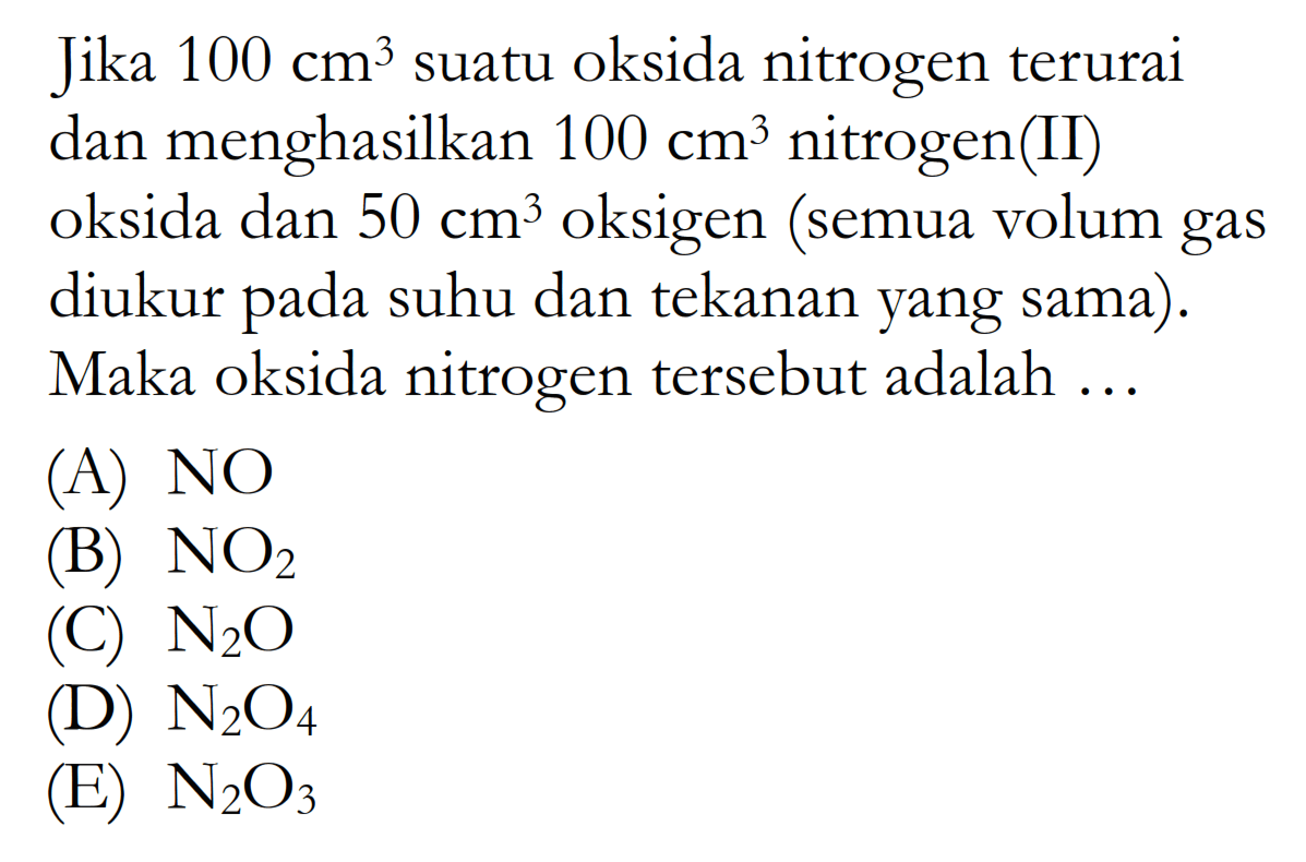 Jika  100 cm^3  suatu oksida nitrogenterurai dan menghasilkan  100 cm^3  nitrogen(II) oksida dan  50 cm^3  oksigen (semua volum gas diukur pada suhu dan tekanan yang sama). Maka oksida nitrogen  tersebut adalah ...(A)  NO (B)  NO2 (C)  N2 O (D)  N2 O4 (E)  N2 O3 