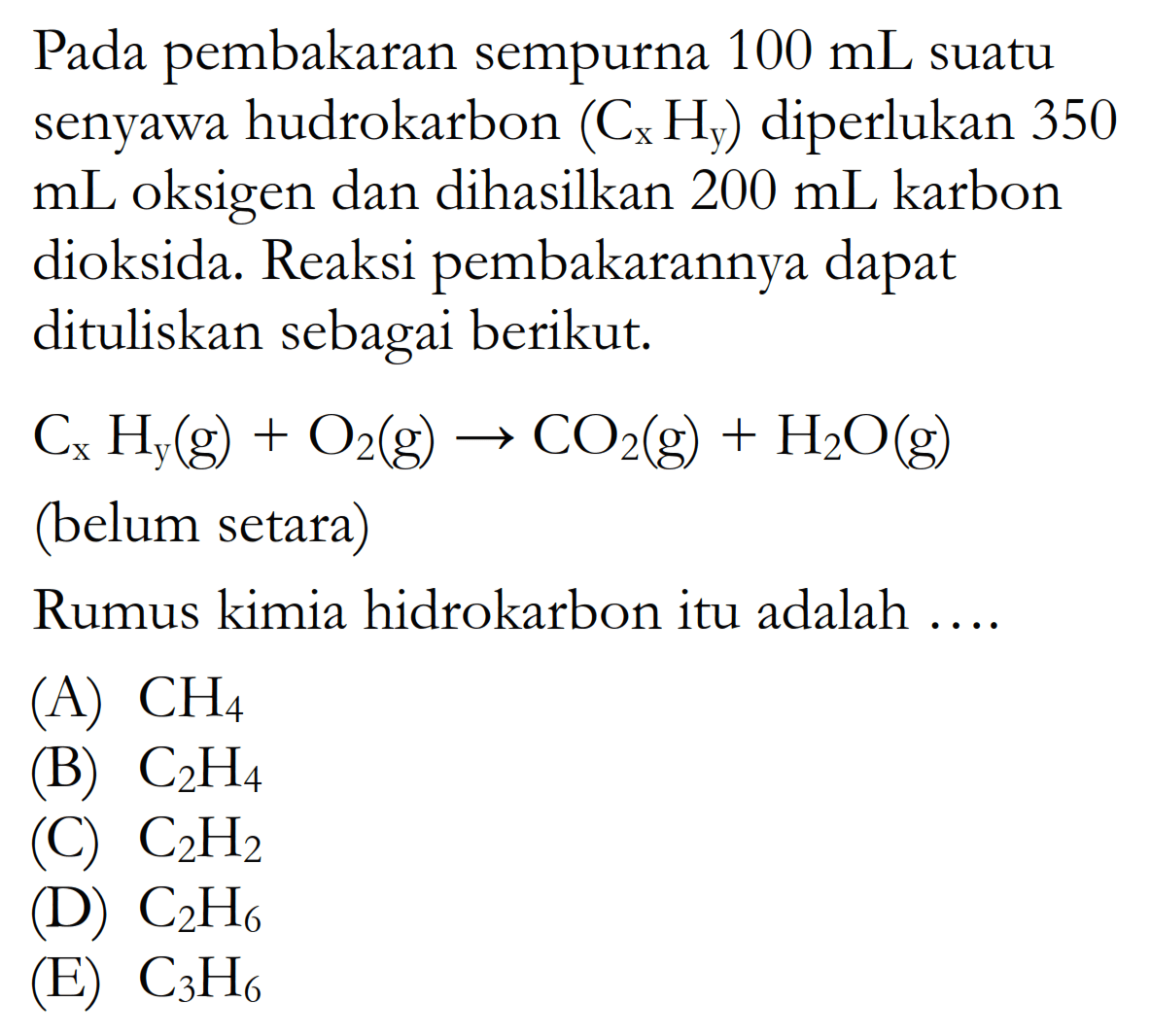 Pada pembakaran sempurna  100 mL  suatu senyawa hudrokarbon  (CxHy)  diperlukan 350  mL  oksigen dan dihasilkan  200 mL  karbon dioksida. Reaksi pembakarannya dapat dituliskan sebagai berikut. CxHy(g)+O2(g)->CO2(g)+H2O(g) (belum setara)Rumus kimia hidrokarbon itu adalah ....