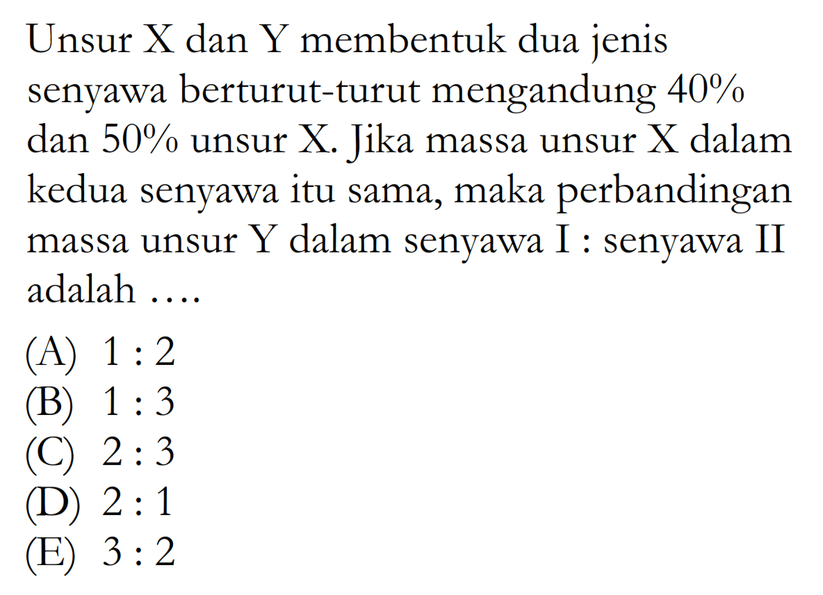Unsur X dan Y membentuk dua jenis senyawa berturut-turut mengandung  40% dan  50%  unsur X. Jika massa unsur X dalam kedua senyawa itu sama, maka perbandingan massa unsur  Y  dalam senyawa I:senyawa II adalah ....
