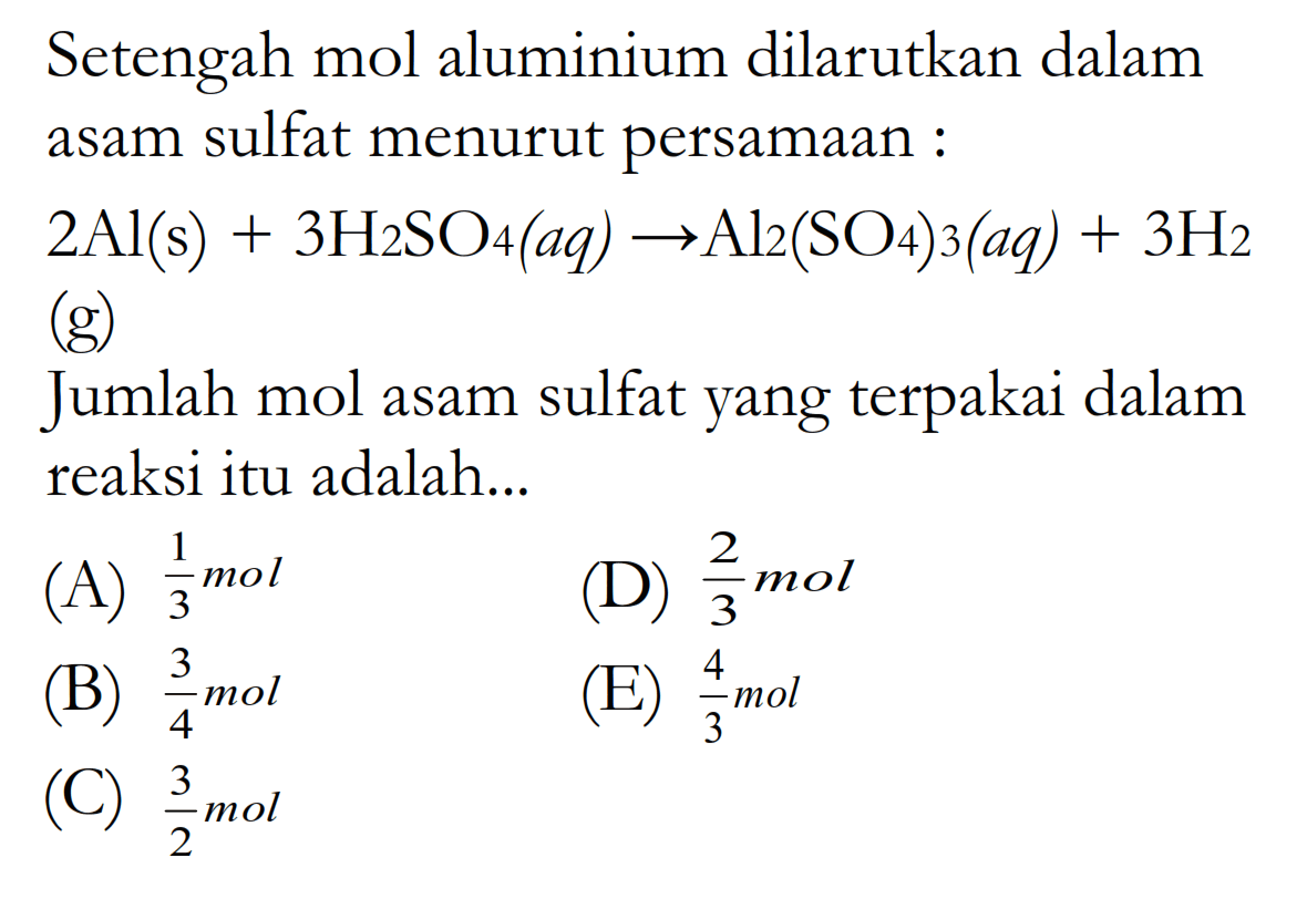 Setengah mol aluminium dilarutkan dalam asam sulfat menurut persamaan : 2 Al(s)+3 H2 SO4(aq) -> Al/2(SO4) 3(aq)+3 H2  (g) Jumlah mol asam sulfat yang terpakai dalam reaksi itu adalah...