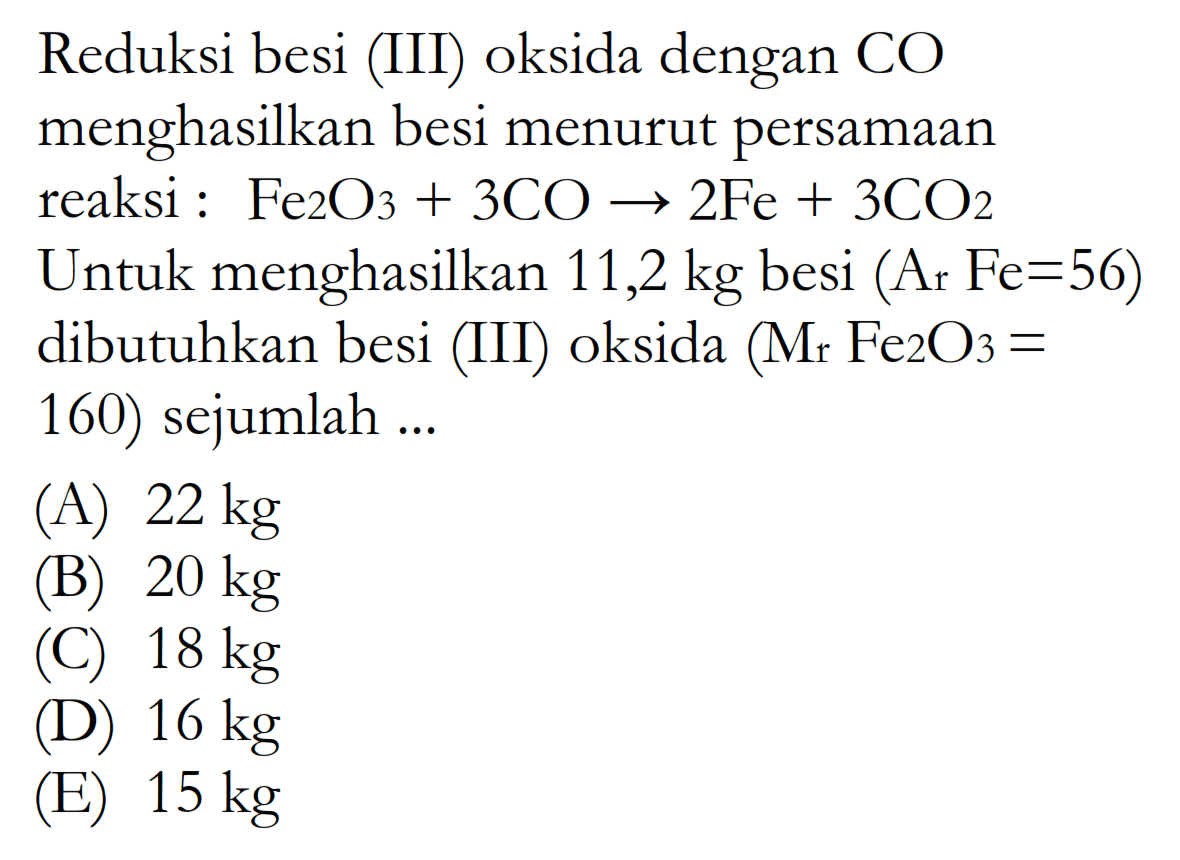 Reduksi besi (III) oksida dengan CO menghasilkan besi menurut persamaan reaksi:  Fe2O3+3CO -> 2Fe+3CO2 Untuk menghasilkan 11,2  kg besi (Ar Fe=56) dibutuhkan besi (III) oksida (Mr Fe2O3=160) sejumlah ...