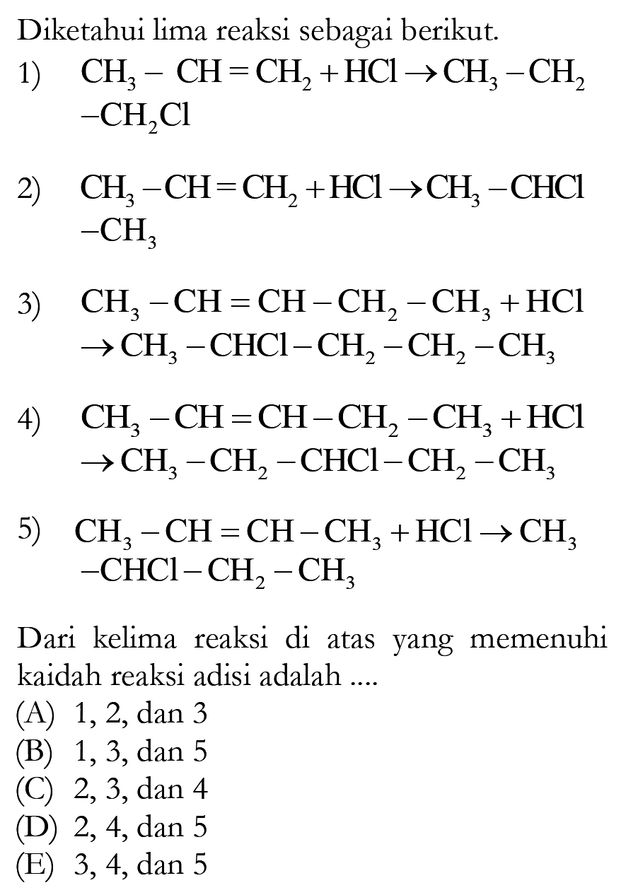 Diketahui lima reaksi sebagai berikut.1)  CH3-CH=CH2+HCl->CH3-CH2 -CH2 Cl 2)  CH3-CH=CH2+HCl->CH3-CHCl-CH3 3)  CH3-CH=CH-CH2-CH3+HCl->CH3-CHCl-CH2-CH2-CH3 4)  CH3-CH=CH-CH2-CH3+HCl->CH2-CH2-CHCI-CH2-CH35)  CH3-CH=CH-CH3+HCl->CH3-CHCl-CH2-CH3 Dari kelima reaksi di atas yang memenuhi kaidah reaksi adisi adalah ....