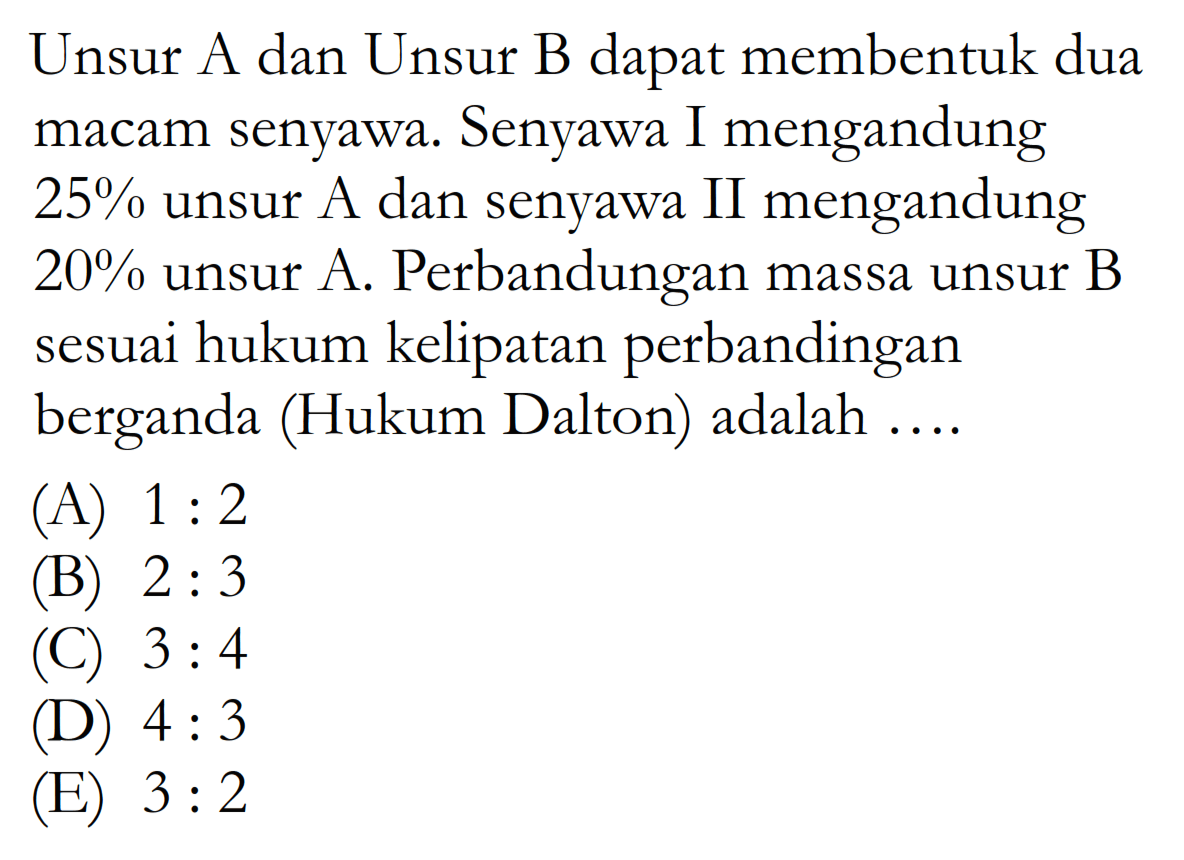 Unsur A dan Unsur B dapat membentuk dua macam senyawa. Senyawa I mengandung  25%  unsur A dan senyawa II mengandung  20%  unsur A. Perbandungan massa unsur B sesuai hukum kelipatan perbandingan berganda (Hukum Dalton) adalah ....