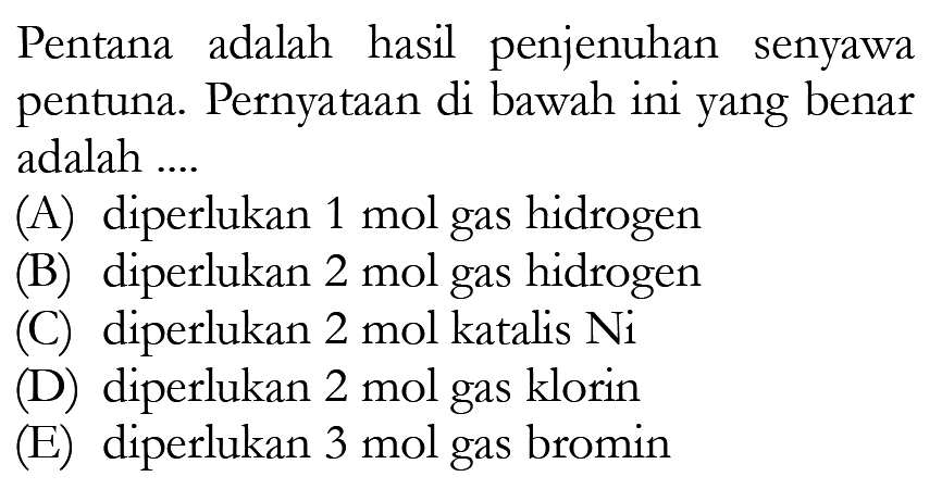 Pentana adalah hasil penjenuhan senyawa pentuna. Pernyataan di bawah ini yang benar adalah ....(A) diperlukan 1 mol gas hidrogen(B) diperlukan 2 mol gas hidrogen(C) diperlukan 2 mol katalis Ni (D) diperlukan 2 mol gas klorin(E) diperlukan 3 mol gas bromin