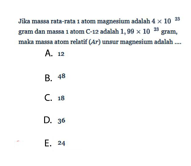 Jika massa rata-rata 1 atom magnesium adalah 4x10^23 gram dan massa 1 atom C-12 adalah 1,99x10^23 gram, maka massa atom relatif (Ar) unsur magnesium adalah .... 