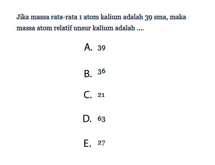 Jika massa rata-rata 1 atom kalium adalah 39 sma, maka massa atom relatif unsur kalium adalah ....A. 39B. 36C. 21D. 63E. 27