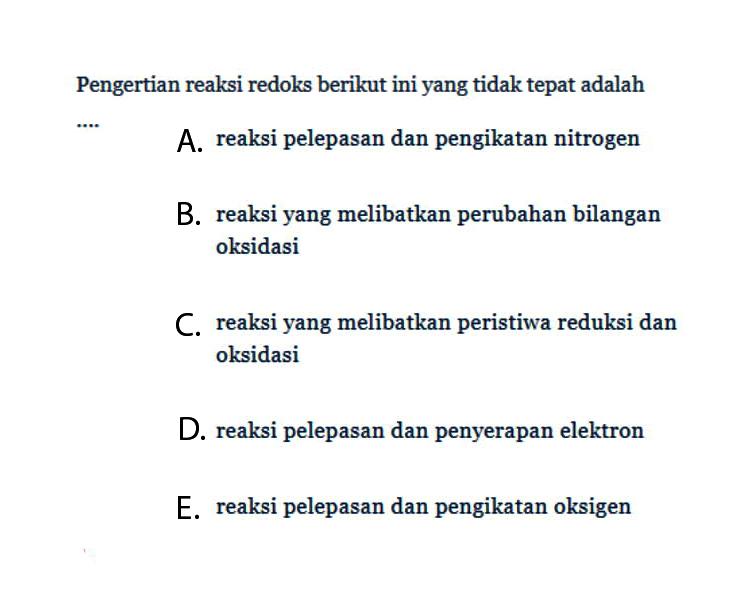 Pengertian reaksi redoks berikut ini yang tidak tepat adalah .... A. reaksi pelepasan dan pengikatan nitrogen B. reaksi yang melibatkan perubahan bilangan oksidasi C. reaksi yang melibatkan peristiwa reduksi dan oksidasi D. reaksi pelepasan dan penyerapan elektron E. reaksi pelepasan dan pengikatan oksigen