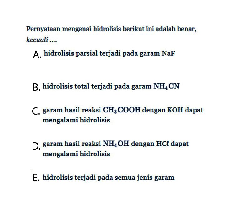 Pernyataan mengenai hidrolisis berikut ini adalah benar, kecuali....A. hidrolisis parsial terjadi pada garam NaFB. hidrolisis total terjadi pada garam  NH4CN C. garam hasil reaksi  CH3COOH  dengan  KOH  dapat mengalami hidrolisisD. garam hasil reaksi  NH4OH  dengan  HCl  dapat mengalami hidrolisisE. hidrolisis terjadi pada semua jenis garam