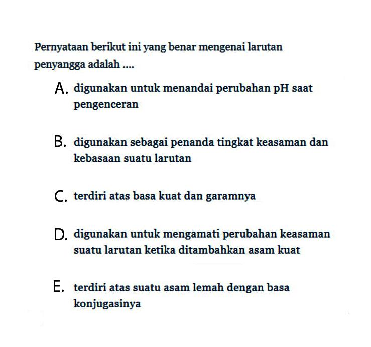 Pernyataan berikut ini yang benar mengenai larutan penyangga adalah ....A. digunakan untuk menandai perubahan pH saat pengenceranB. digunakan sebagai penanda tingkat keasaman dan kebasaan suatu larutanC. terdiri atas basa kuat dan garamnyaD. digunakan untuk mengamati perubahan keasaman suatu larutan ketika ditambahkan asam kuatE. terdiri atas suatu asam lemah dengan basa konjugasinya