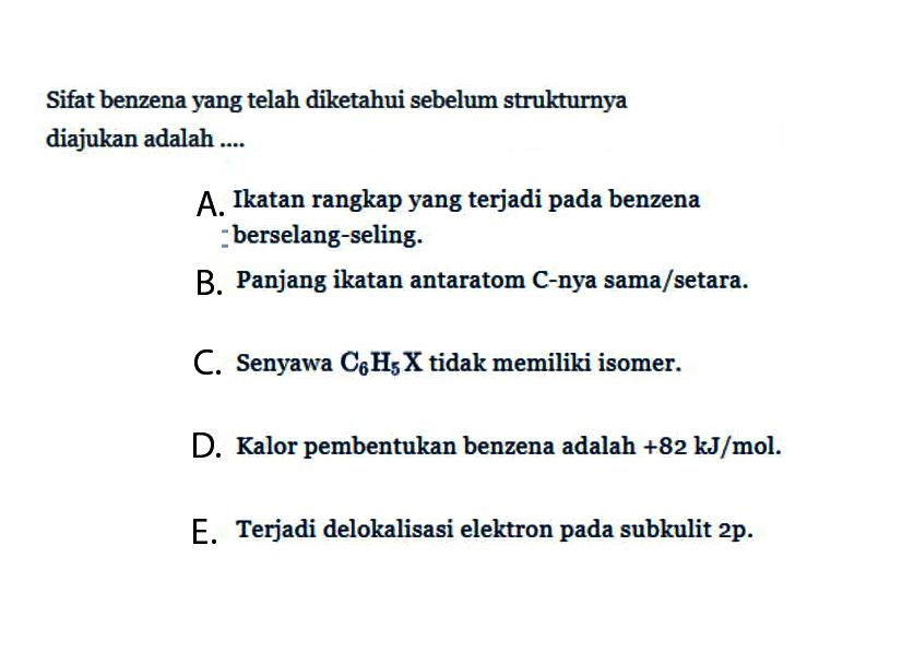 Sifat benzena yang telah diketahui sebelum strukturnya diajukan adalah ....
A. Ikatan rangkap yang terjadi pada benzena - berselang-seling.
B. Panjang ikatan antar atom C - nya sama/setara.
C. Senyawa C6H5X tidak memiliki isomer.
D. Kalor pembentukan benzena adalah +82 kJ/mol.
E. Terjadi delokalisasi elektron pada subkulit 2p.