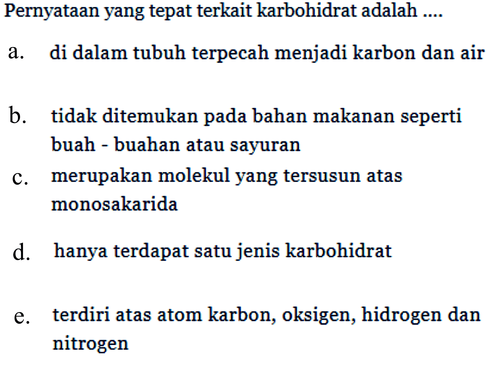 Pernyataan yang tepat terkait karbohidrat adalah .... 
a. di dalam tubuh terpecah menjadi karbon dan air 
b. tidak ditemukan pada bahan makanan seperti buah-buahan atau sayuran 
c. merupakan molekul yang tersusun atas monosakarida 
d. hanya terdapat satu jenis karbohidrat 
e. terdiri atas atom karbon, oksigen, hidrogen dan nitrogen