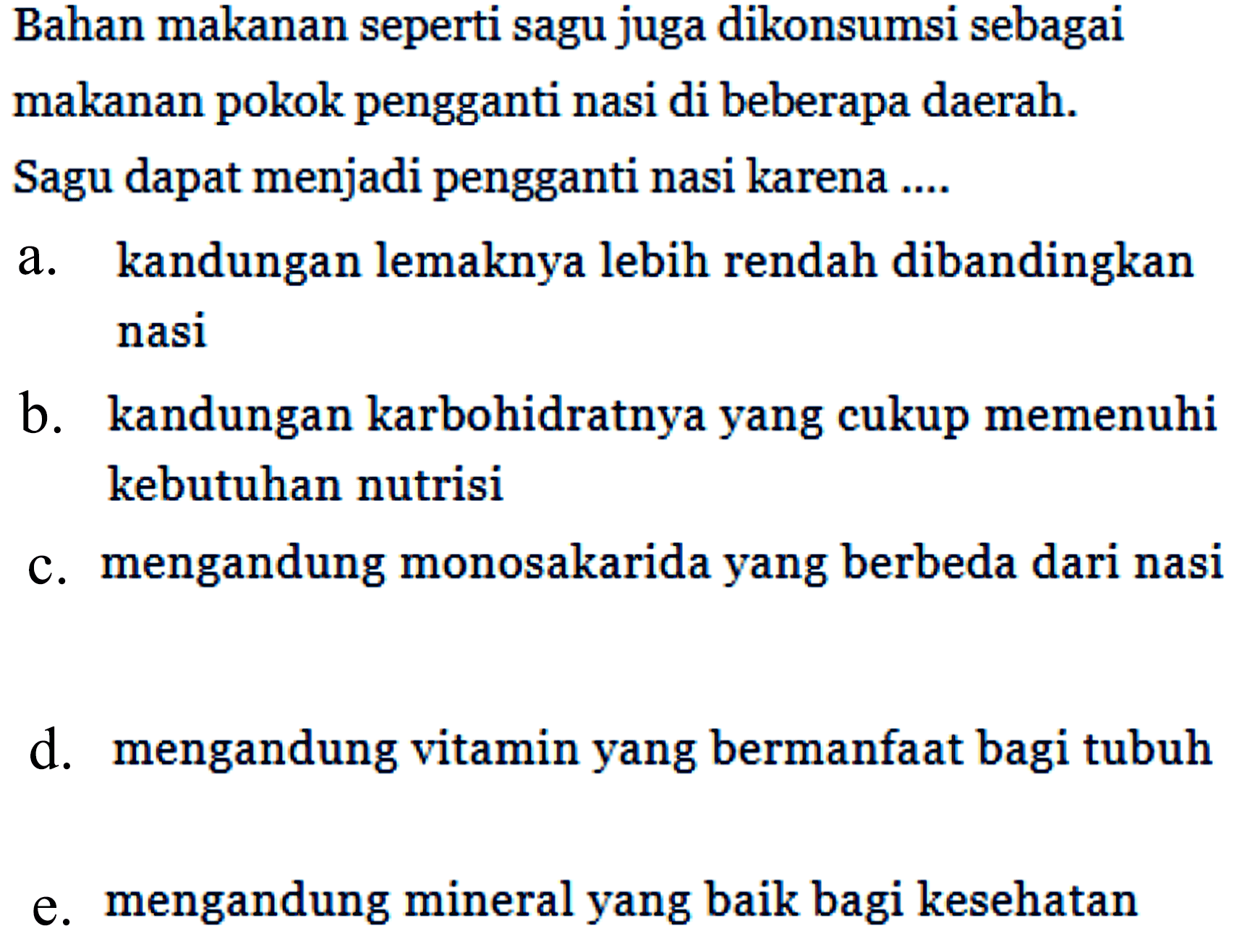 Bahan makanan seperti sagu juga dikonsumsi sebagai makanan pokok pengganti nasi di beberapa daerah. Sagu dapat menjadi pengganti nasi karena ....
a. kandungan lemaknya lebih rendah dibandingkan nasi
b. kandungan karbohidratnya yang cukup memenuhi kebutuhan nutrisi
c. mengandung monosakarida yang berbeda dari nasi
d. mengandung vitamin yang bermanfaat bagi tubuh
e. mengandung mineral yang baik bagi kesehatan