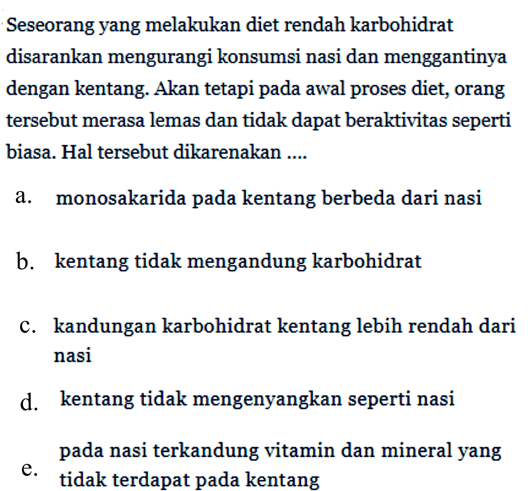 Seseorang yang melakukan diet rendah karbohidrat disarankan mengurangi konsumsi nasi dan menggantinya dengan kentang. Akan tetapi pada awal proses diet, orang tersebut merasa lemas dan tidak dapat beraktivitas seperti biasa. Hal tersebut dikarenakan ....
a. monosakarida pada kentang berbeda dari nasi
b. kentang tidak mengandung karbohidrat
c. kandungan karbohidrat kentang lebih rendah dari nasi
d. kentang tidak mengenyangkan seperti nasi
e. pada nasi terkandung vitamin dan mineral yang tidak terdapat pada kentang