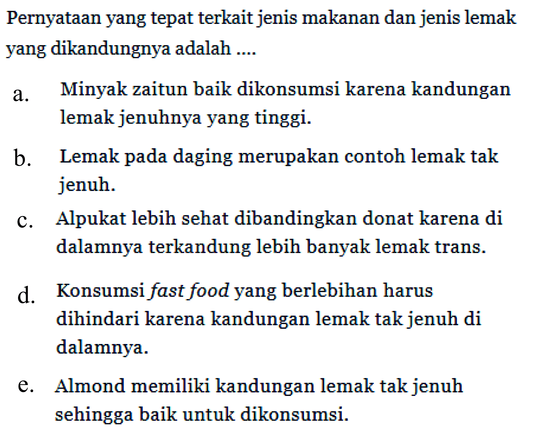 Pernyataan yang tepat terkait jenis makanan dan jenis lemak yang dikandungnya adalah .... 
a. Minyak zaitun baik dikonsumsi karena kandungan lemak jenuhnya yang tinggi. 
b. Lemak pada daging merupakan contoh lemak tak jenuh. 
c. Alpukat lebih sehat dibandingkan donat karena di dalamnya terkandung lebih banyak lemak trans. 
d. Konsumsi fast food yang berlebihan harus dihindari karena kandungan lemak tak jenuh di dalamnya. 
e. Almond memiliki kandungan lemak tak jenuh sehingga baik untuk dikonsumsi.