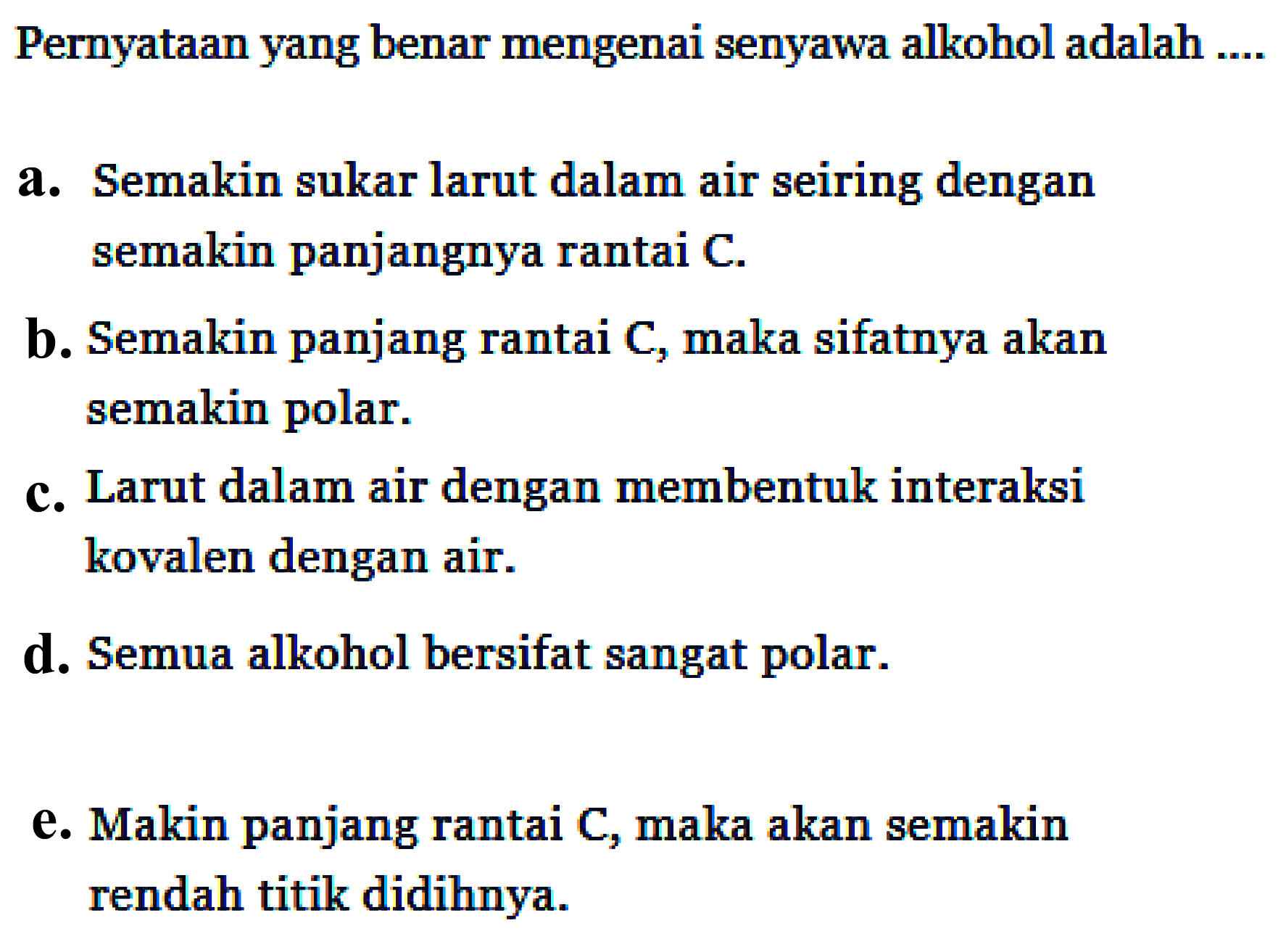 Pernyataan yang benar mengenai senyawa alkohol adalah .... 
a. Semakin sukar larut dalam air seiring dengan semakin panjangnya rantai C. 
b. Semakin panjang rantai C, maka sifatnya akan semakin polar. 
c. Larut dalam air dengan membentuk interaksi kovalen dengan air. 
d. Semua alkohol bersifat sangat polar. 
e. Makin panjang rantai C, maka akan semakin rendah titik didihnya.