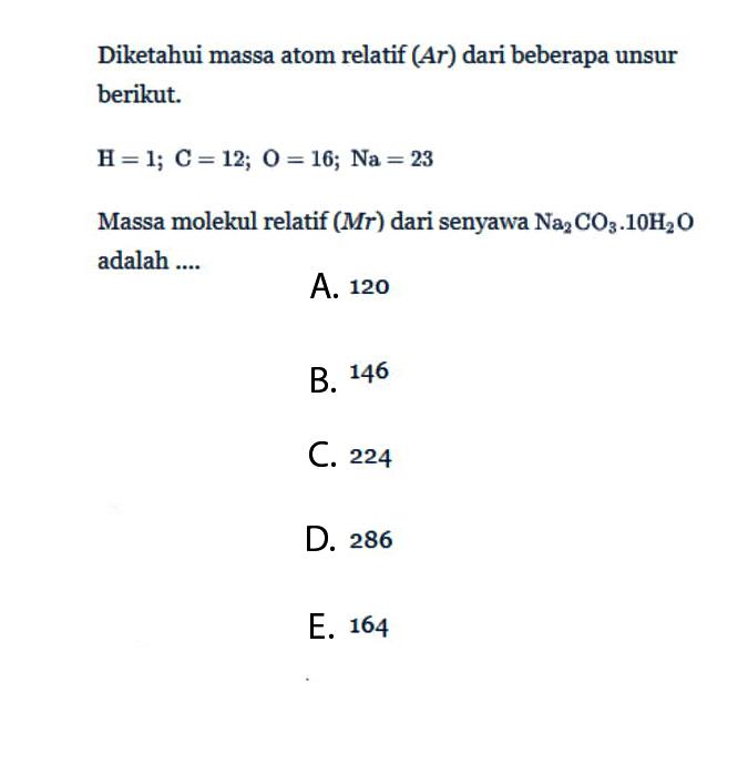 Diketahui massa atom relatif (Ar) dari beberapa unsur berikut. H=1; C=12; O=16; Na=23 Massa molekul relatif (Mr) dari senyawa Na2CO3.10H2O adalah....