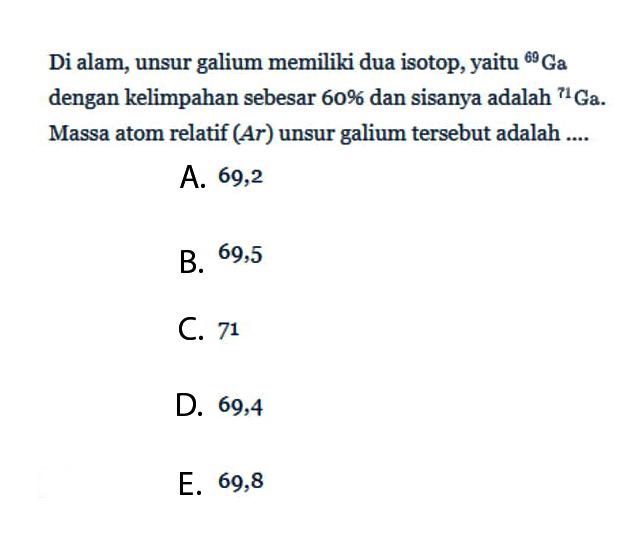 Di alam, unsur galium memiliki dua isotop, yaitu   69Ga  dengan kelimpahan sebesar  60%  dan sisanya adalah   71Ga . Massa atom relatif  (Ar)  unsur galium tersebut adalah ....