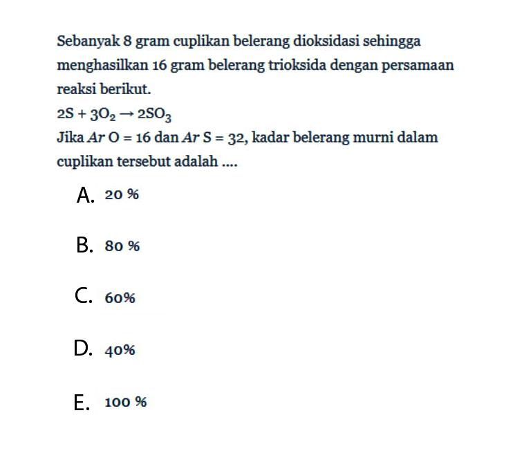 Sebanyak 8 gram cuplikan belerang dioksidasi sehingga menghasilkan 16 gram belerang trioksida dengan persamaan reaksi berikut.2s+3O2 arrow 2 SO3Jika Ar O=16 dan Ar s=3^2, kadar belerang murni dalam cuplikan tersebut adalah ....