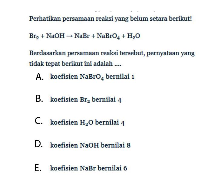 Perhatikan persamaan reaksi yang belum setara berikut!Br2+NaOH -> NaBr+NaBrO4+H2OBerdasarkan persamaan reaksi tersebut, pernyataan yang tidak tepat berikut ini adalah ....A. koefisien NaBrO4 bernilai 1B. koefisien Br2 bernilai 4C. koefisien H2O bernilai 4D. koefisien NaOH bernilai 8E. koefisien NaBr bernilai 6