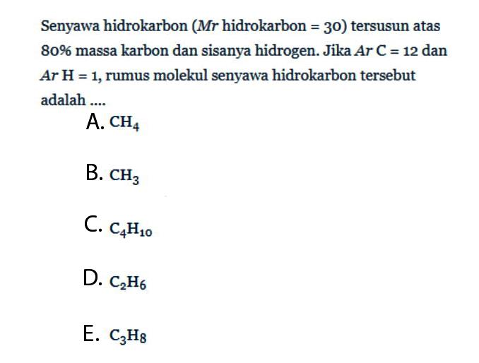 Senyawa hidrokarbon (  Mr  hidrokarbon  =30  )tersusun atas  80%  massa karbon dan sisanya hidrogen. Jika  Ar C=12  dan  Ar H=1 , rumus molekul senyawa hidrokarbon  tersebut adalah ....A.  CH4 B.  CH3 C.  C4 H10 D.  C2 H6 E.  C3 H8 